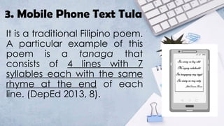 3. Mobile Phone Text Tula
It is a traditional Filipino poem.
A particular example of this
poem is a tanaga that
consists of 4 lines with 7
syllables each with the same
rhyme at the end of each
line. (DepEd 2013, 8).
 