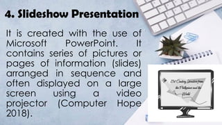 4. Slideshow Presentation
It is created with the use of
Microsoft PowerPoint. It
contains series of pictures or
pages of information (slides)
arranged in sequence and
often displayed on a large
screen using a video
projector (Computer Hope
2018).
 