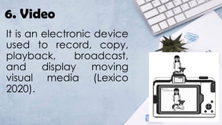 6. Video
It is an electronic device
used to record, copy,
playback, broadcast,
and display moving
visual media (Lexico
2020).
 