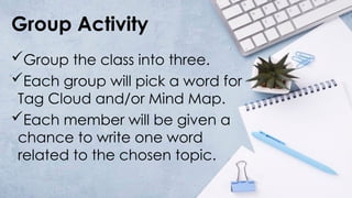 Group Activity
Group the class into three.
Each group will pick a word for
Tag Cloud and/or Mind Map.
Each member will be given a
chance to write one word
related to the chosen topic.
 