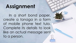 Assignment
In a short bond paper,
create a tanaga in a form
of mobile phone text tula.
Complete its details to look
like an actual message sent
to a person.
 