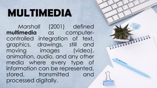 MULTIMEDIA
Marshall (2001) defined
multimedia as computer-
controlled integration of text,
graphics, drawings, still and
moving images (video),
animation, audio, and any other
media where every type of
information can be represented,
stored, transmitted and
processed digitally.
 