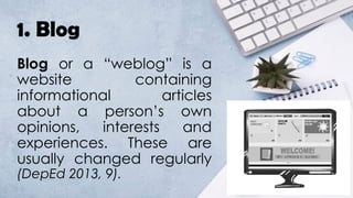 1. Blog
Blog or a “weblog” is a
website containing
informational articles
about a person’s own
opinions, interests and
experiences. These are
usually changed regularly
(DepEd 2013, 9).
 