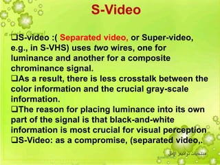 10
S-Video
S-video :( Separated video, or Super-video,
e.g., in S-VHS) uses two wires, one for
luminance and another for a composite
chrominance signal.
As a result, there is less crosstalk between the
color information and the crucial gray-scale
information.
The reason for placing luminance into its own
part of the signal is that black-and-white
information is most crucial for visual perception
S-Video: as a compromise, (separated video,.
 