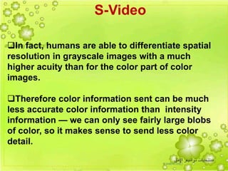 11
In fact, humans are able to differentiate spatial
resolution in grayscale images with a much
higher acuity than for the color part of color
images.
Therefore color information sent can be much
less accurate color information than intensity
information — we can only see fairly large blobs
of color, so it makes sense to send less color
detail.
S-Video
 