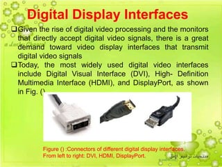 14
Digital Display Interfaces
Given the rise of digital video processing and the monitors
that directly accept digital video signals, there is a great
demand toward video display interfaces that transmit
digital video signals
Today, the most widely used digital video interfaces
include Digital Visual Interface (DVI), High- Definition
Multimedia Interface (HDMI), and DisplayPort, as shown
in Fig. () .
Figure () :Connectors of different digital display interfaces.
From left to right: DVI, HDMI, DisplayPort.
 