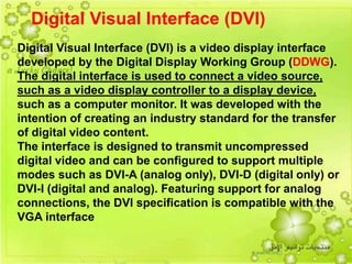 15
Digital Visual Interface (DVI)
Digital Visual Interface (DVI) is a video display interface
developed by the Digital Display Working Group (DDWG).
The digital interface is used to connect a video source,
such as a video display controller to a display device,
such as a computer monitor. It was developed with the
intention of creating an industry standard for the transfer
of digital video content.
The interface is designed to transmit uncompressed
digital video and can be configured to support multiple
modes such as DVI-A (analog only), DVI-D (digital only) or
DVI-I (digital and analog). Featuring support for analog
connections, the DVI specification is compatible with the
VGA interface
 