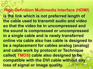 16
High-Definition Multimedia Interface (HDMI)
is the link which is not preferred length of
the cable used to transmit audio and video
so that the video be in uncompressed and
the sound is compressed or uncompressed
in a single cable and is newly transferred
online via cable also has cable is designed to
be a replacement for cables analog (analog)
and cable work by protocol or Technique
called( TMDS) cable also designed to be
compatible with the DVI cable without any
loss of signal or image quality.
 
