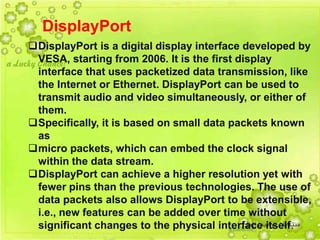 17
DisplayPort
DisplayPort is a digital display interface developed by
VESA, starting from 2006. It is the first display
interface that uses packetized data transmission, like
the Internet or Ethernet. DisplayPort can be used to
transmit audio and video simultaneously, or either of
them.
Specifically, it is based on small data packets known
as
micro packets, which can embed the clock signal
within the data stream.
DisplayPort can achieve a higher resolution yet with
fewer pins than the previous technologies. The use of
data packets also allows DisplayPort to be extensible,
i.e., new features can be added over time without
significant changes to the physical interface itself.
 