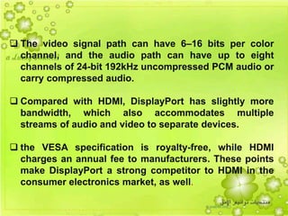 18
 The video signal path can have 6–16 bits per color
channel, and the audio path can have up to eight
channels of 24-bit 192kHz uncompressed PCM audio or
carry compressed audio.
 Compared with HDMI, DisplayPort has slightly more
bandwidth, which also accommodates multiple
streams of audio and video to separate devices.
 the VESA specification is royalty-free, while HDMI
charges an annual fee to manufacturers. These points
make DisplayPort a strong competitor to HDMI in the
consumer electronics market, as well.
 