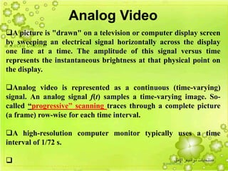 19
Analog Video
A picture is "drawn" on a television or computer display screen
by sweeping an electrical signal horizontally across the display
one line at a time. The amplitude of this signal versus time
represents the instantaneous brightness at that physical point on
the display.
Analog video is represented as a continuous (time-varying)
signal. An analog signal f(t) samples a time-varying image. So-
called “progressive” scanning traces through a complete picture
(a frame) row-wise for each time interval.
A high-resolution computer monitor typically uses a time
interval of 1/72 s.

 