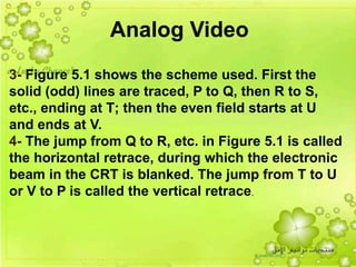 21
3- Figure 5.1 shows the scheme used. First the
solid (odd) lines are traced, P to Q, then R to S,
etc., ending at T; then the even field starts at U
and ends at V.
4- The jump from Q to R, etc. in Figure 5.1 is called
the horizontal retrace, during which the electronic
beam in the CRT is blanked. The jump from T to U
or V to P is called the vertical retrace.
Analog Video
 