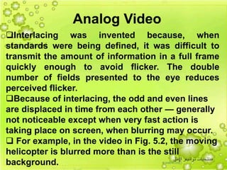 22
Interlacing was invented because, when
standards were being defined, it was difficult to
transmit the amount of information in a full frame
quickly enough to avoid flicker. The double
number of fields presented to the eye reduces
perceived flicker.
Because of interlacing, the odd and even lines
are displaced in time from each other — generally
not noticeable except when very fast action is
taking place on screen, when blurring may occur.
 For example, in the video in Fig. 5.2, the moving
helicopter is blurred more than is the still
background.
Analog Video
 