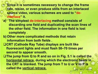 24
• Since it is sometimes necessary to change the frame
rate, resize, or even produce stills from an interlaced
source video, various schemes are used to “de-
interlace” it.
a) The simplest de-interlacing method consists of
discarding one field and duplicating the scan lines of
the other field. The information in one field is lost
completely .
b) Other more complicated methods that retain
information from both fields .
CRT (Cathode Ray Tube) displays are built like
fluorescent lights and must flash 50–70 times per
second to appear smooth.
The jump from Q to R and so on in Fig. 5.1 is called the
horizontal retrace, during which the electronic beam in
the CRT is blanked. The jump from T to U or V to P is
called the vertical retrace.
 