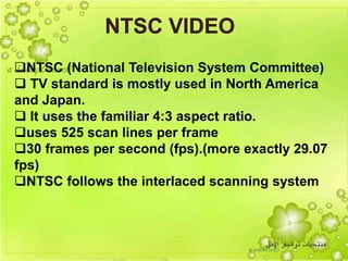 28
NTSC (National Television System Committee)
 TV standard is mostly used in North America
and Japan.
 It uses the familiar 4:3 aspect ratio.
uses 525 scan lines per frame
30 frames per second (fps).(more exactly 29.07
fps)
NTSC follows the interlaced scanning system
 