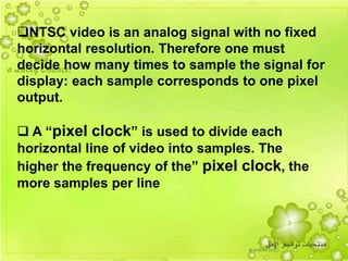 29
NTSC video is an analog signal with no fixed
horizontal resolution. Therefore one must
decide how many times to sample the signal for
display: each sample corresponds to one pixel
output.
 A “pixel clock” is used to divide each
horizontal line of video into samples. The
higher the frequency of the” pixel clock, the
more samples per line
 