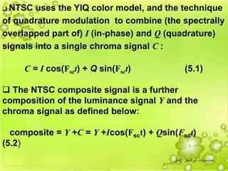 32
 NTSC uses the YIQ color model, and the technique
of quadrature modulation to combine (the spectrally
overlapped part of) I (in-phase) and Q (quadrature)
signals into a single chroma signal C :
C = I cos(Fsct) + Q sin(Fsct) (5.1)
 The NTSC composite signal is a further
composition of the luminance signal Y and the
chroma signal as defined below:
composite = Y +C = Y +Icos(Fsct) + Qsin(Fsct)
(5.2)
 