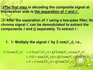 34
The first step in decoding the composite signal at
the receiver side is the separation of Y and C.
• After the separation of Y using a low-pass filter, the
chroma signal C can be demodulated to extract the
components I and Q separately. To extract I :
1. 1- Multiply the signal C by 2 cos(Fsct), i.e.,
2
·2cos( ) ·2cos ( ) ·2sin( )cos( )
·(1 cos(2 )) ·2sin( )cos( )
·cos(2 ) ·sin(2 )
sc sc sc sc
sc sc sc
sc sc
C F t I F t Q F t F t
I F t Q F t F t
I I F t Q F t
 
  
  
 