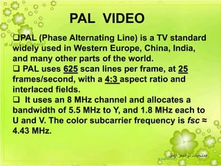 36
PAL (Phase Alternating Line) is a TV standard
widely used in Western Europe, China, India,
and many other parts of the world.
 PAL uses 625 scan lines per frame, at 25
frames/second, with a 4:3 aspect ratio and
interlaced fields.
 It uses an 8 MHz channel and allocates a
bandwidth of 5.5 MHz to Y, and 1.8 MHz each to
U and V. The color subcarrier frequency is fsc ≈
4.43 MHz.
PAL VIDEO
 