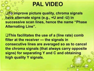 37
To improve picture quality, chroma signals
have alternate signs (e.g., +U and -U) in
successive scan lines, hence the name “Phase
Alternating Line”.
This facilitates the use of a (line rate) comb
filter at the receiver — the signals in
consecutive lines are averaged so as to cancel
the chroma signals (that always carry opposite
signs) for separating Y and C and obtaining
high quality Y signals.
PAL VIDEO
 