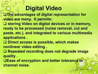 40
The advantages of digital representation for
video are many. It permits:
 storing Video on digital devices or in memory,
ready to be processed (noise removal, cut and
paste, etc.), and integrated to various multimedia
applications .
 Direct access is possible, which makes
nonlinear video editing .
 Repeated recording does not degrade image
quality .
Ease of encryption and better tolerance to
channel noise.
Digital Video
 