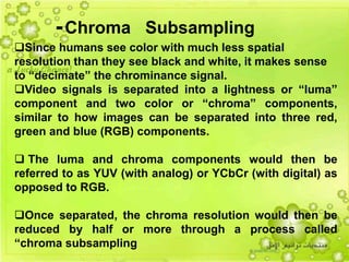 41
Since humans see color with much less spatial
resolution than they see black and white, it makes sense
to “decimate” the chrominance signal.
Video signals is separated into a lightness or “luma”
component and two color or “chroma” components,
similar to how images can be separated into three red,
green and blue (RGB) components.
 The luma and chroma components would then be
referred to as YUV (with analog) or YCbCr (with digital) as
opposed to RGB.
Once separated, the chroma resolution would then be
reduced by half or more through a process called
“chroma subsampling
-Chroma Subsampling
 
