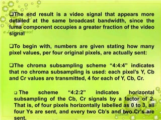 42
The end result is a video signal that appears more
detailed at the same broadcast bandwidth, since the
luma component occupies a greater fraction of the video
signal
To begin with, numbers are given stating how many
pixel values, per four original pixels, are actually sent:
The chroma subsampling scheme “4:4:4” indicates
that no chroma subsampling is used: each pixel’s Y, Cb
and Cr values are transmitted, 4 for each of Y, Cb, Cr.
 The scheme “4:2:2” indicates horizontal
subsampling of the Cb, Cr signals by a factor of 2.
That is, of four pixels horizontally labelled as 0 to 3, all
four Ys are sent, and every two Cb’s and two Cr’s are
sent.
 