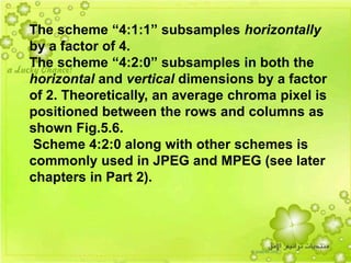 43
The scheme “4:1:1” subsamples horizontally
by a factor of 4.
The scheme “4:2:0” subsamples in both the
horizontal and vertical dimensions by a factor
of 2. Theoretically, an average chroma pixel is
positioned between the rows and columns as
shown Fig.5.6.
Scheme 4:2:0 along with other schemes is
commonly used in JPEG and MPEG (see later
chapters in Part 2).
 