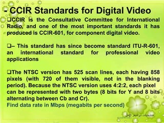 46
CCIR is the Consultative Committee for International
Radio, and one of the most important standards it has
produced is CCIR-601, for component digital video.
– This standard has since become standard ITU-R-601,
an international standard for professional video
applications
The NTSC version has 525 scan lines, each having 858
pixels (with 720 of them visible, not in the blanking
period). Because the NTSC version uses 4:2:2, each pixel
can be represented with two bytes (8 bits for Y and 8 bits
alternating between Cb and Cr).
Find data rate in Mbps (megabits per second)
- CCIR Standards for Digital Video
 