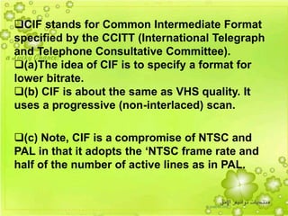 47
CIF stands for Common Intermediate Format
specified by the CCITT (International Telegraph
and Telephone Consultative Committee).
(a)The idea of CIF is to specify a format for
lower bitrate.
(b) CIF is about the same as VHS quality. It
uses a progressive (non-interlaced) scan.
(c) Note, CIF is a compromise of NTSC and
PAL in that it adopts the ‘NTSC frame rate and
half of the number of active lines as in PAL.
 