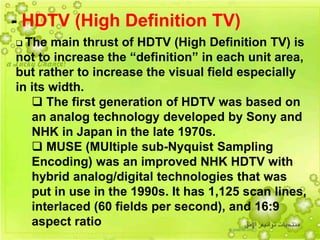 48
 The main thrust of HDTV (High Definition TV) is
not to increase the “definition” in each unit area,
but rather to increase the visual field especially
in its width.
 The first generation of HDTV was based on
an analog technology developed by Sony and
NHK in Japan in the late 1970s.
 MUSE (MUltiple sub-Nyquist Sampling
Encoding) was an improved NHK HDTV with
hybrid analog/digital technologies that was
put in use in the 1990s. It has 1,125 scan lines,
interlaced (60 fields per second), and 16:9
aspect ratio
- HDTV (High Definition TV)
 