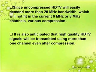 49
Since uncompressed HDTV will easily
demand more than 20 MHz bandwidth, which
will not fit in the current 6 MHz or 8 MHz
channels, various compression .
 It is also anticipated that high quality HDTV
signals will be transmitted using more than
one channel even after compression.
 