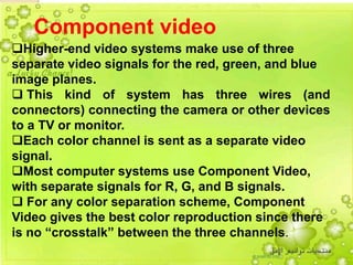 5
Component video
Higher-end video systems make use of three
separate video signals for the red, green, and blue
image planes.
 This kind of system has three wires (and
connectors) connecting the camera or other devices
to a TV or monitor.
Each color channel is sent as a separate video
signal.
Most computer systems use Component Video,
with separate signals for R, G, and B signals.
 For any color separation scheme, Component
Video gives the best color reproduction since there
is no “crosstalk” between the three channels.
 