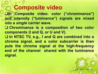 7
Composite video
In Composite video: color (“chrominance”)
and intensity (“luminance”) signals are mixed
into a single carrier wave.
 Chrominance is a composition of two color
components (I and Q, or U and V).
 In NTSC TV, e.g., I and Q are combined into a
chroma signal, and a color subcarrier is then
puts the chroma signal at the high-frequency
end of the channel shared with the luminance
signal.
 