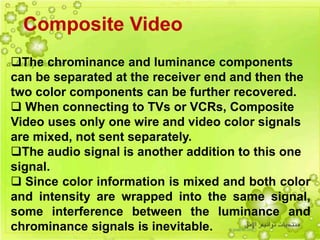 8
Composite Video
The chrominance and luminance components
can be separated at the receiver end and then the
two color components can be further recovered.
 When connecting to TVs or VCRs, Composite
Video uses only one wire and video color signals
are mixed, not sent separately.
The audio signal is another addition to this one
signal.
 Since color information is mixed and both color
and intensity are wrapped into the same signal,
some interference between the luminance and
chrominance signals is inevitable.
 