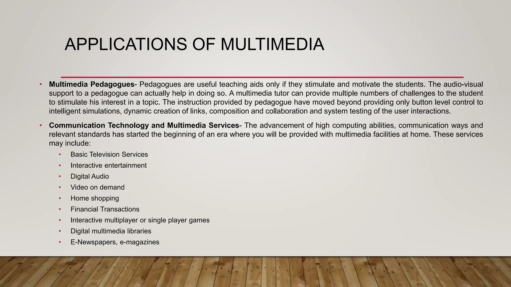 APPLICATIONS OF MULTIMEDIA
• Multimedia Pedagogues- Pedagogues are useful teaching aids only if they stimulate and motivate the students. The audio-visual
support to a pedagogue can actually help in doing so. A multimedia tutor can provide multiple numbers of challenges to the student
to stimulate his interest in a topic. The instruction provided by pedagogue have moved beyond providing only button level control to
intelligent simulations, dynamic creation of links, composition and collaboration and system testing of the user interactions.
• Communication Technology and Multimedia Services- The advancement of high computing abilities, communication ways and
relevant standards has started the beginning of an era where you will be provided with multimedia facilities at home. These services
may include:
• Basic Television Services
• Interactive entertainment
• Digital Audio
• Video on demand
• Home shopping
• Financial Transactions
• Interactive multiplayer or single player games
• Digital multimedia libraries
• E-Newspapers, e-magazines
 