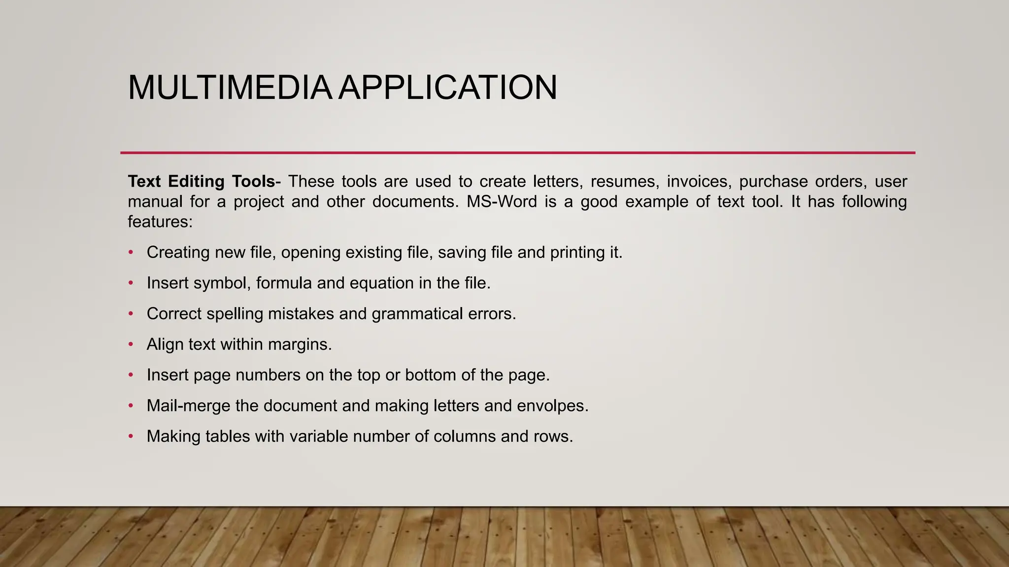 MULTIMEDIA APPLICATION
Text Editing Tools- These tools are used to create letters, resumes, invoices, purchase orders, user
manual for a project and other documents. MS-Word is a good example of text tool. It has following
features:
• Creating new file, opening existing file, saving file and printing it.
• Insert symbol, formula and equation in the file.
• Correct spelling mistakes and grammatical errors.
• Align text within margins.
• Insert page numbers on the top or bottom of the page.
• Mail-merge the document and making letters and envolpes.
• Making tables with variable number of columns and rows.
 