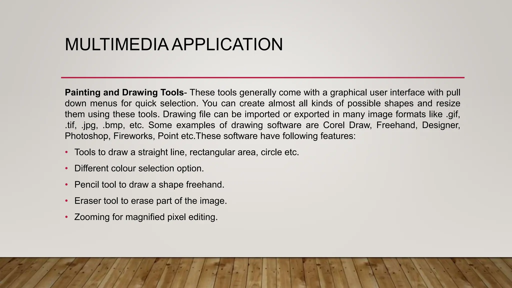 MULTIMEDIA APPLICATION
Painting and Drawing Tools- These tools generally come with a graphical user interface with pull
down menus for quick selection. You can create almost all kinds of possible shapes and resize
them using these tools. Drawing file can be imported or exported in many image formats like .gif,
.tif, .jpg, .bmp, etc. Some examples of drawing software are Corel Draw, Freehand, Designer,
Photoshop, Fireworks, Point etc.These software have following features:
• Tools to draw a straight line, rectangular area, circle etc.
• Different colour selection option.
• Pencil tool to draw a shape freehand.
• Eraser tool to erase part of the image.
• Zooming for magnified pixel editing.
 