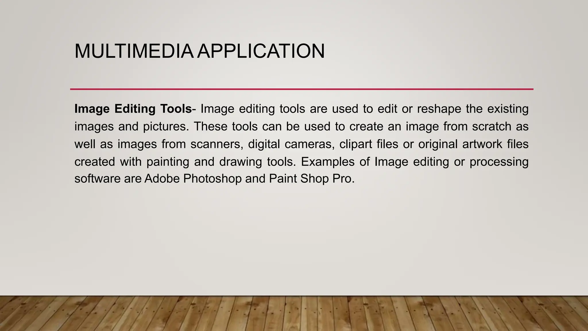 MULTIMEDIA APPLICATION
Image Editing Tools- Image editing tools are used to edit or reshape the existing
images and pictures. These tools can be used to create an image from scratch as
well as images from scanners, digital cameras, clipart files or original artwork files
created with painting and drawing tools. Examples of Image editing or processing
software are Adobe Photoshop and Paint Shop Pro.
 