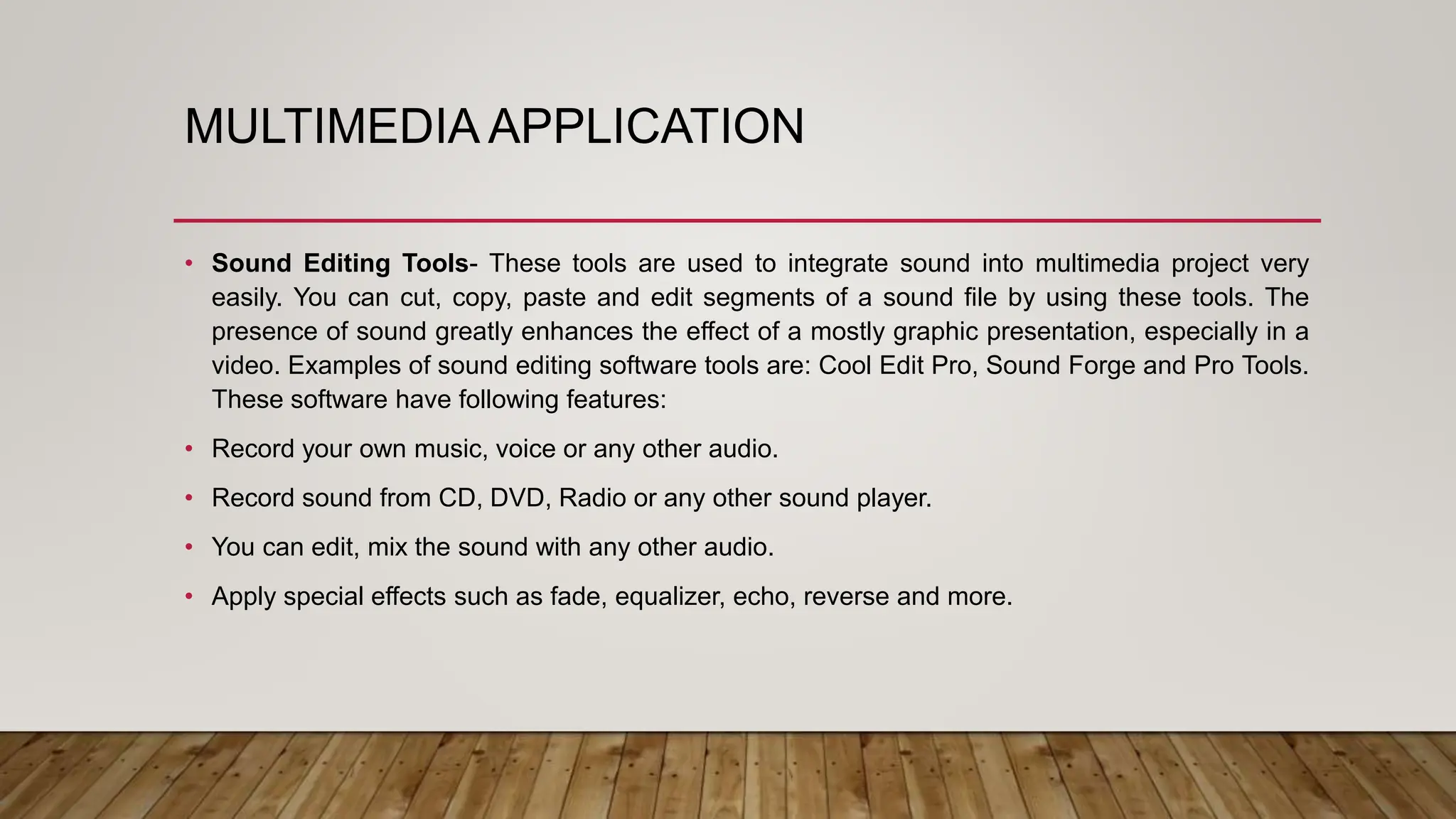 MULTIMEDIA APPLICATION
• Sound Editing Tools- These tools are used to integrate sound into multimedia project very
easily. You can cut, copy, paste and edit segments of a sound file by using these tools. The
presence of sound greatly enhances the effect of a mostly graphic presentation, especially in a
video. Examples of sound editing software tools are: Cool Edit Pro, Sound Forge and Pro Tools.
These software have following features:
• Record your own music, voice or any other audio.
• Record sound from CD, DVD, Radio or any other sound player.
• You can edit, mix the sound with any other audio.
• Apply special effects such as fade, equalizer, echo, reverse and more.
 