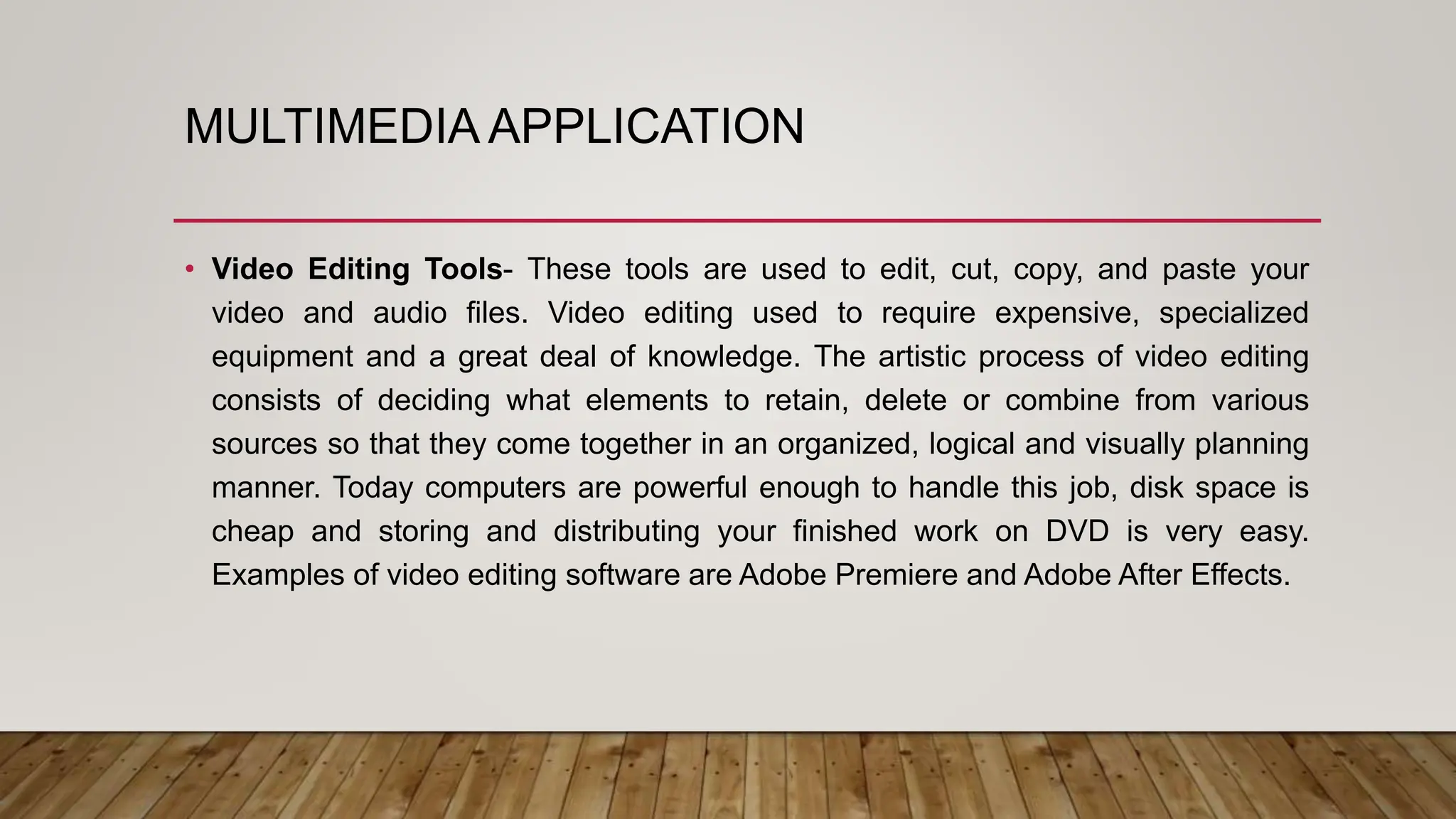MULTIMEDIA APPLICATION
• Video Editing Tools- These tools are used to edit, cut, copy, and paste your
video and audio files. Video editing used to require expensive, specialized
equipment and a great deal of knowledge. The artistic process of video editing
consists of deciding what elements to retain, delete or combine from various
sources so that they come together in an organized, logical and visually planning
manner. Today computers are powerful enough to handle this job, disk space is
cheap and storing and distributing your finished work on DVD is very easy.
Examples of video editing software are Adobe Premiere and Adobe After Effects.
 
