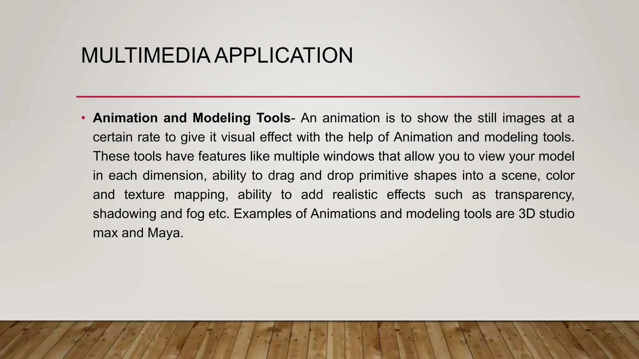 MULTIMEDIA APPLICATION
• Animation and Modeling Tools- An animation is to show the still images at a
certain rate to give it visual effect with the help of Animation and modeling tools.
These tools have features like multiple windows that allow you to view your model
in each dimension, ability to drag and drop primitive shapes into a scene, color
and texture mapping, ability to add realistic effects such as transparency,
shadowing and fog etc. Examples of Animations and modeling tools are 3D studio
max and Maya.
 