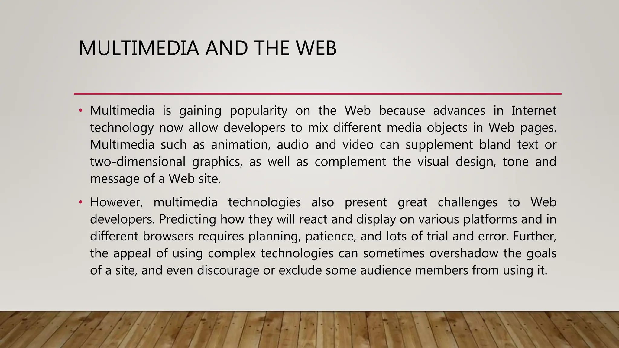 MULTIMEDIA AND THE WEB
• Multimedia is gaining popularity on the Web because advances in Internet
technology now allow developers to mix different media objects in Web pages.
Multimedia such as animation, audio and video can supplement bland text or
two-dimensional graphics, as well as complement the visual design, tone and
message of a Web site.
• However, multimedia technologies also present great challenges to Web
developers. Predicting how they will react and display on various platforms and in
different browsers requires planning, patience, and lots of trial and error. Further,
the appeal of using complex technologies can sometimes overshadow the goals
of a site, and even discourage or exclude some audience members from using it.
 