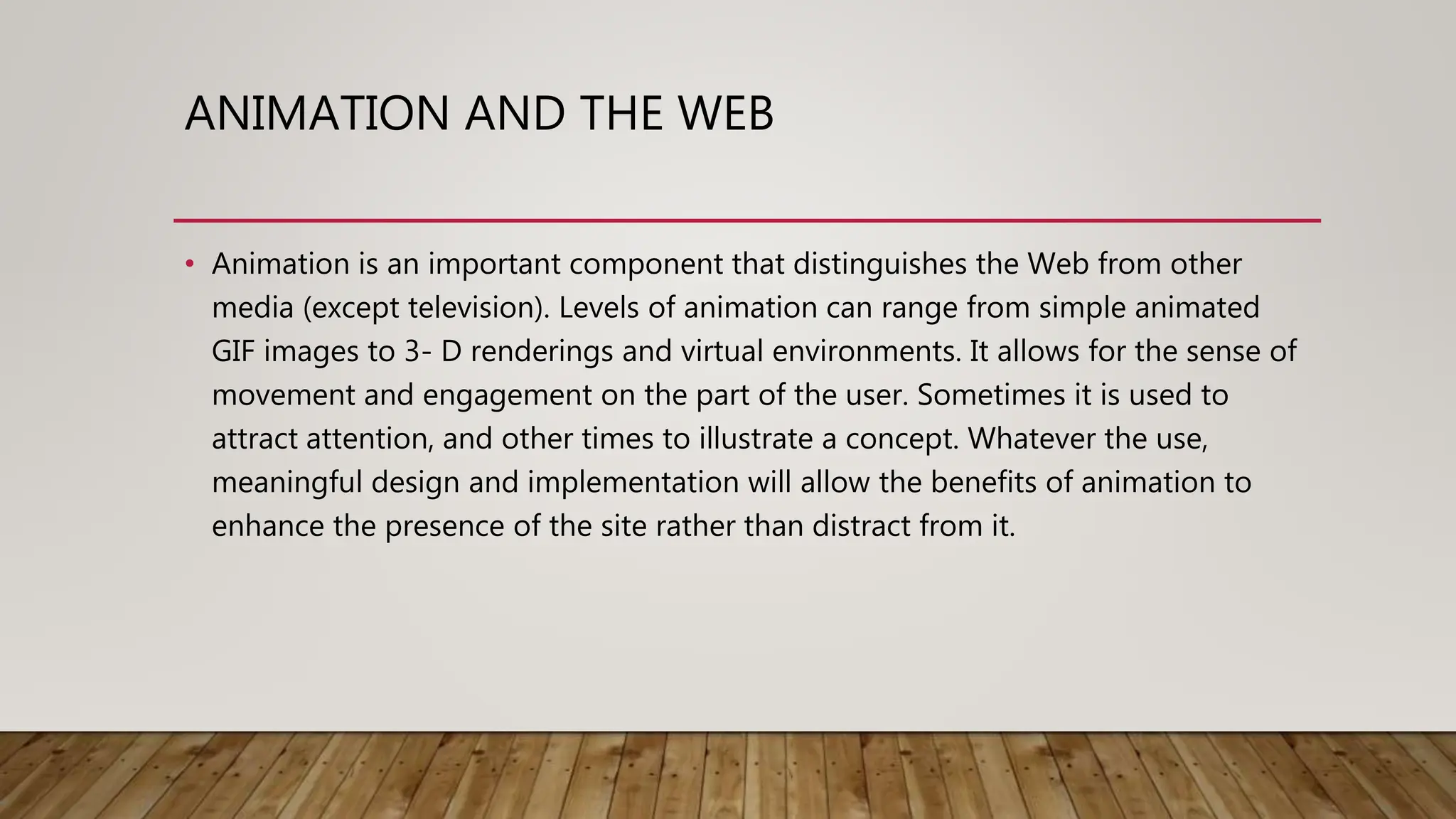 ANIMATION AND THE WEB
• Animation is an important component that distinguishes the Web from other
media (except television). Levels of animation can range from simple animated
GIF images to 3- D renderings and virtual environments. It allows for the sense of
movement and engagement on the part of the user. Sometimes it is used to
attract attention, and other times to illustrate a concept. Whatever the use,
meaningful design and implementation will allow the benefits of animation to
enhance the presence of the site rather than distract from it.
 