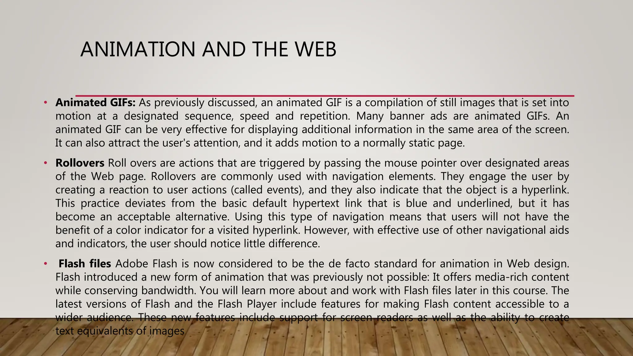 ANIMATION AND THE WEB
• Animated GIFs: As previously discussed, an animated GIF is a compilation of still images that is set into
motion at a designated sequence, speed and repetition. Many banner ads are animated GIFs. An
animated GIF can be very effective for displaying additional information in the same area of the screen.
It can also attract the user's attention, and it adds motion to a normally static page.
• Rollovers Roll overs are actions that are triggered by passing the mouse pointer over designated areas
of the Web page. Rollovers are commonly used with navigation elements. They engage the user by
creating a reaction to user actions (called events), and they also indicate that the object is a hyperlink.
This practice deviates from the basic default hypertext link that is blue and underlined, but it has
become an acceptable alternative. Using this type of navigation means that users will not have the
benefit of a color indicator for a visited hyperlink. However, with effective use of other navigational aids
and indicators, the user should notice little difference.
• Flash files Adobe Flash is now considered to be the de facto standard for animation in Web design.
Flash introduced a new form of animation that was previously not possible: It offers media-rich content
while conserving bandwidth. You will learn more about and work with Flash files later in this course. The
latest versions of Flash and the Flash Player include features for making Flash content accessible to a
wider audience. These new features include support for screen readers as well as the ability to create
text equivalents of images
 