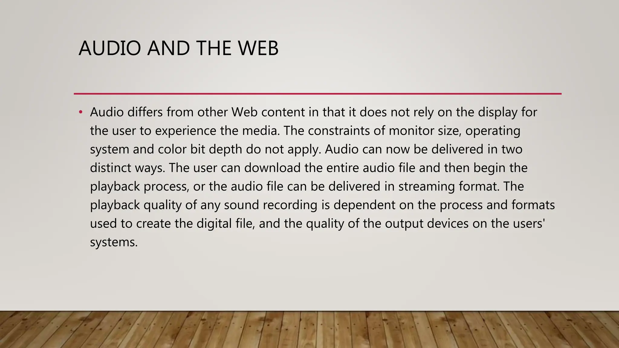 AUDIO AND THE WEB
• Audio differs from other Web content in that it does not rely on the display for
the user to experience the media. The constraints of monitor size, operating
system and color bit depth do not apply. Audio can now be delivered in two
distinct ways. The user can download the entire audio file and then begin the
playback process, or the audio file can be delivered in streaming format. The
playback quality of any sound recording is dependent on the process and formats
used to create the digital file, and the quality of the output devices on the users'
systems.
 