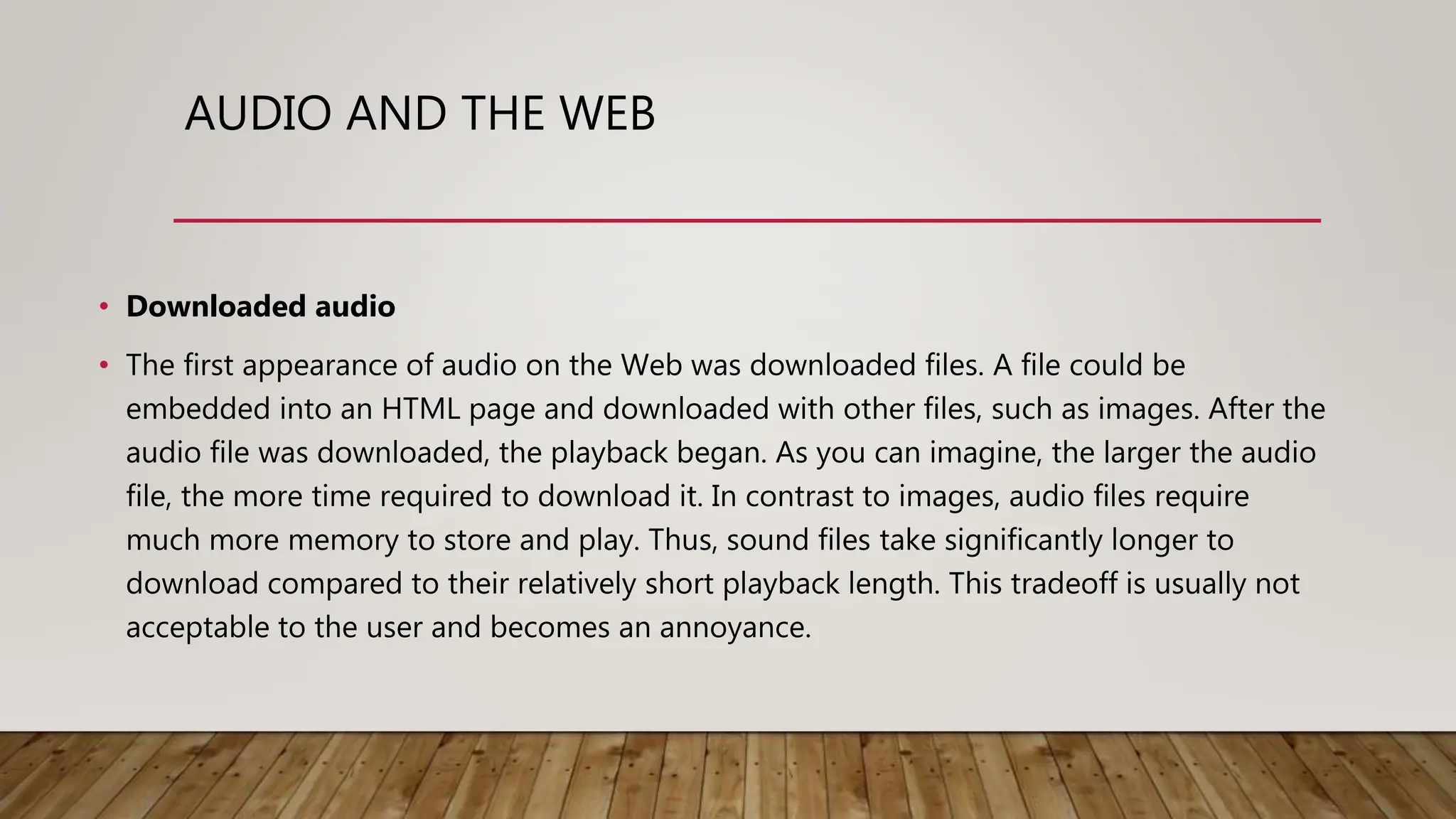 AUDIO AND THE WEB
• Downloaded audio
• The first appearance of audio on the Web was downloaded files. A file could be
embedded into an HTML page and downloaded with other files, such as images. After the
audio file was downloaded, the playback began. As you can imagine, the larger the audio
file, the more time required to download it. In contrast to images, audio files require
much more memory to store and play. Thus, sound files take significantly longer to
download compared to their relatively short playback length. This tradeoff is usually not
acceptable to the user and becomes an annoyance.
 