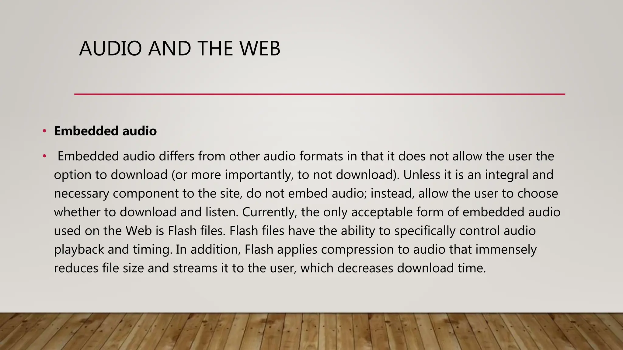 AUDIO AND THE WEB
• Embedded audio
• Embedded audio differs from other audio formats in that it does not allow the user the
option to download (or more importantly, to not download). Unless it is an integral and
necessary component to the site, do not embed audio; instead, allow the user to choose
whether to download and listen. Currently, the only acceptable form of embedded audio
used on the Web is Flash files. Flash files have the ability to specifically control audio
playback and timing. In addition, Flash applies compression to audio that immensely
reduces file size and streams it to the user, which decreases download time.
 