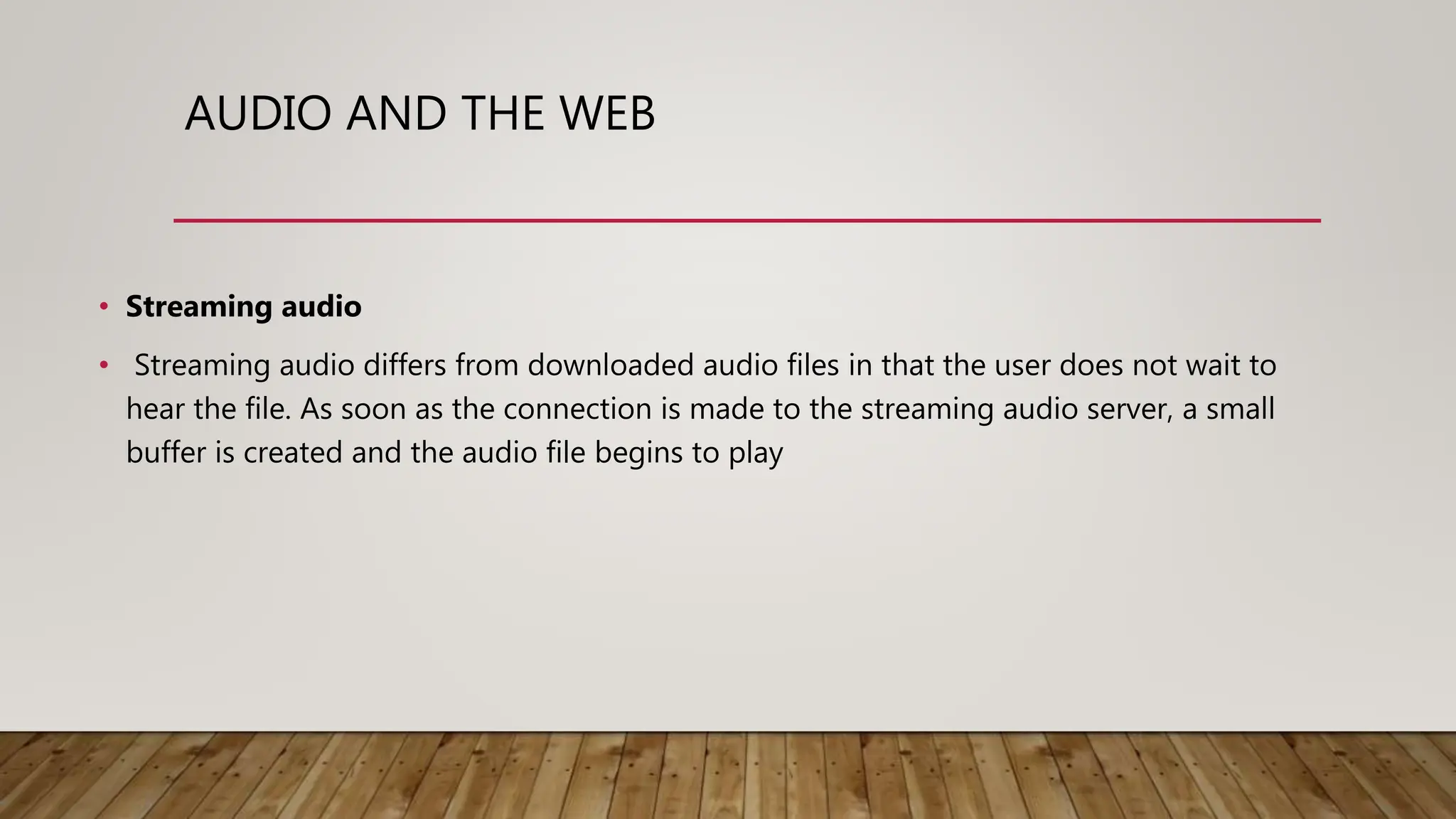 AUDIO AND THE WEB
• Streaming audio
• Streaming audio differs from downloaded audio files in that the user does not wait to
hear the file. As soon as the connection is made to the streaming audio server, a small
buffer is created and the audio file begins to play
 