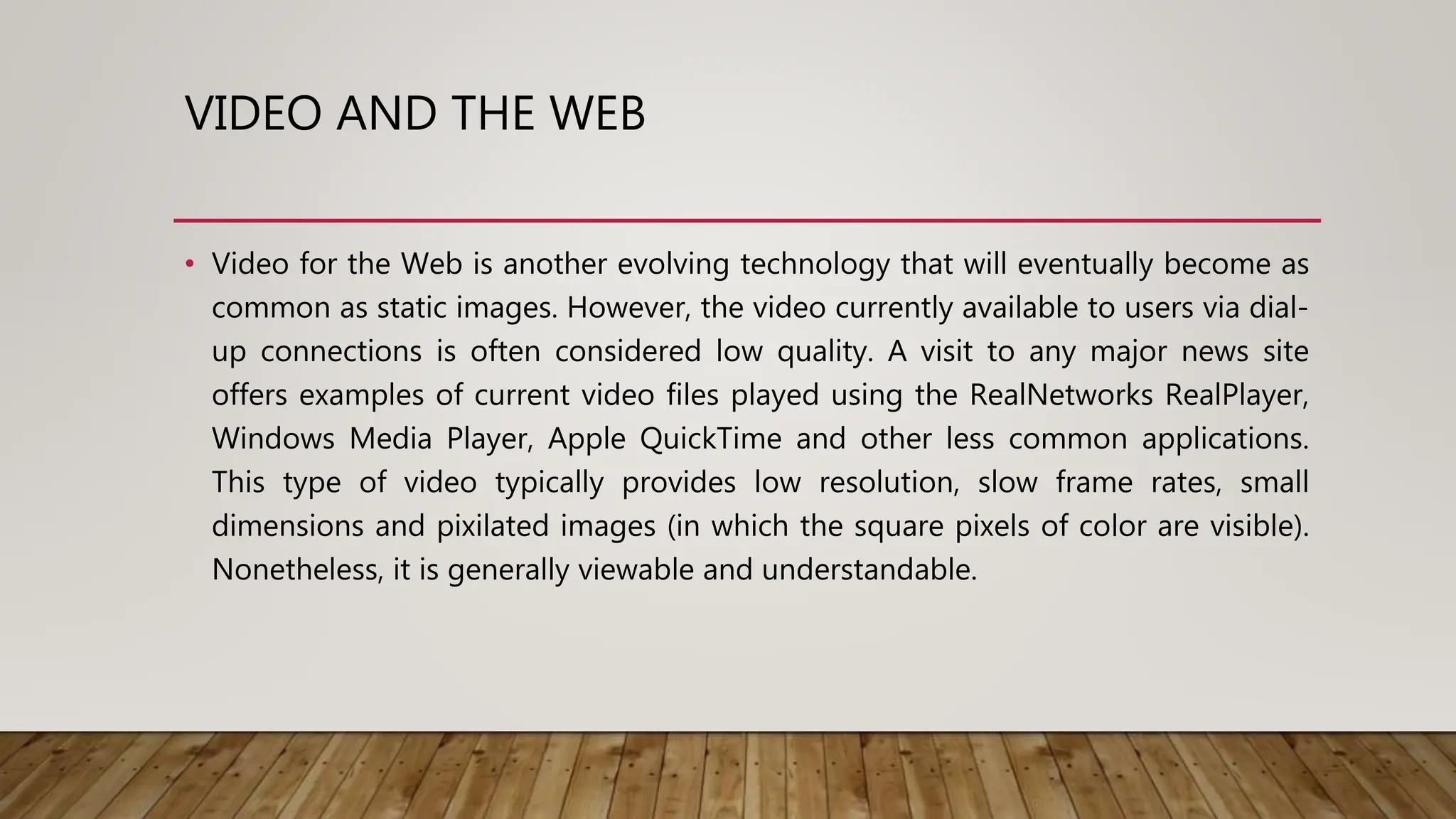 VIDEO AND THE WEB
• Video for the Web is another evolving technology that will eventually become as
common as static images. However, the video currently available to users via dial-
up connections is often considered low quality. A visit to any major news site
offers examples of current video files played using the RealNetworks RealPlayer,
Windows Media Player, Apple QuickTime and other less common applications.
This type of video typically provides low resolution, slow frame rates, small
dimensions and pixilated images (in which the square pixels of color are visible).
Nonetheless, it is generally viewable and understandable.
 